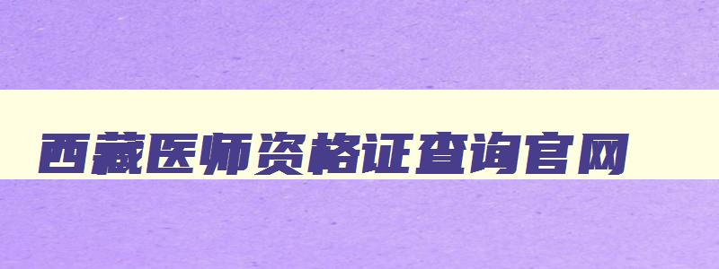 西藏医师资格证查询官网,西藏2023年医师资格证考试报名时间