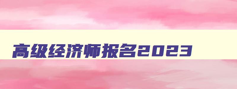 高级经济师报名2023,21年高级经济师报名