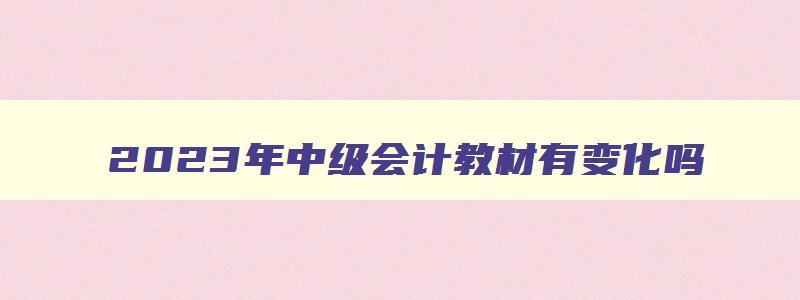 2023年中级会计教材有变化吗,中级会计职称21年教材变动吗