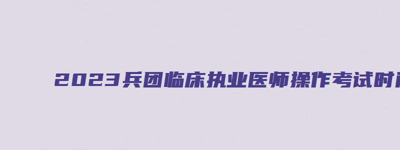 2023兵团临床执业医师操作考试时间（兵团医学考试网）