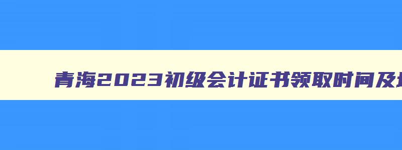 青海2023初级会计证书领取时间及地点,青海2023初级会计证书领取时间