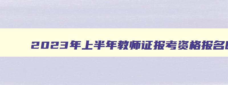 2023年上半年教师证报考资格报名时间,2023年上半年教师资格考试报名时间