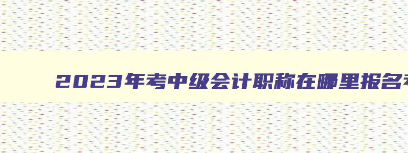 2023年考中级会计职称在哪里报名考试