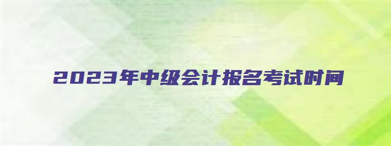 2023年中级会计报名考试时间（2023年中级会计报名考试时间表）