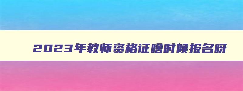 2023年教师资格证啥时候报名呀