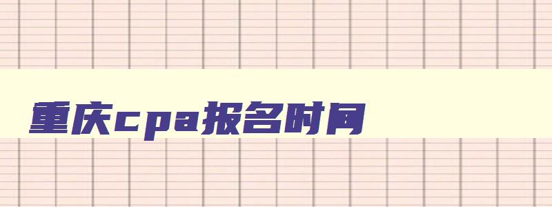 重庆cpa报名时间,2023年重庆cpa考试时间