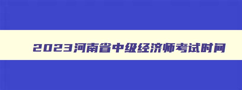 2023河南省中级经济师考试时间,2023年中级经济师考试报名时间河南