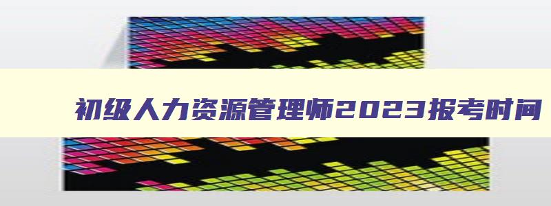 初级人力资源管理师2023报考时间