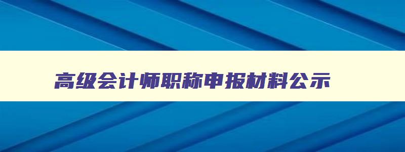 高级会计师职称申报材料公示