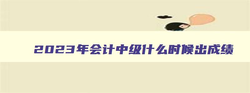 2023年会计中级什么时候出成绩