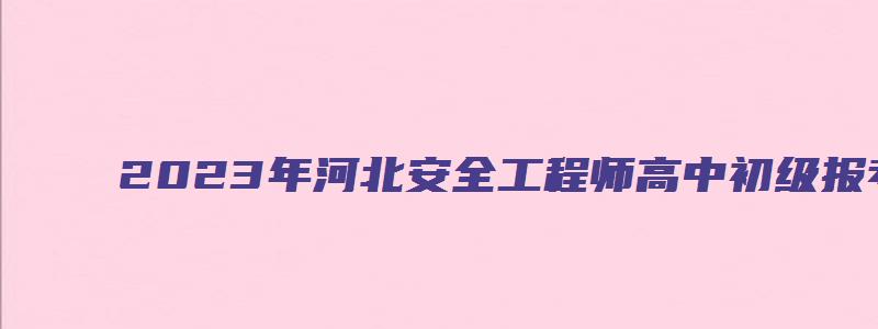 2023年河北安全工程师高中初级报考条件（河北安全工程师报考时间）