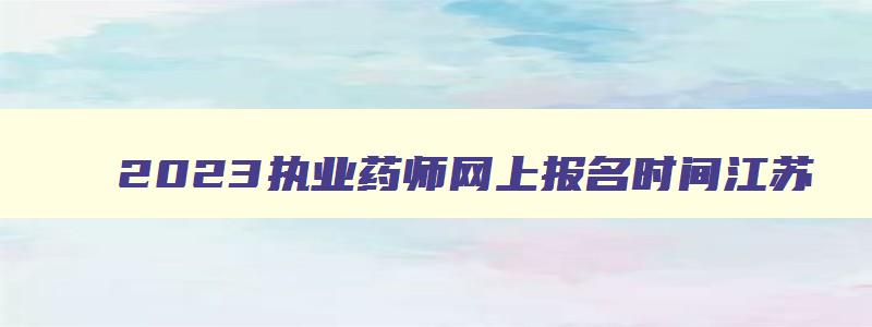 2023执业药师网上报名时间江苏（2023执业药师网上报名时间江苏）