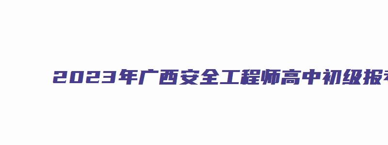 2023年广西安全工程师高中初级报考条件（广西安全工程师报名时间）