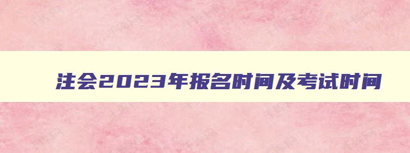 注会2023年报名时间及考试时间,注会报名2023时间考试时间安排