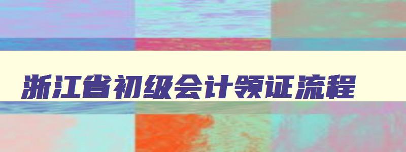 浙江省初级会计领证流程,2023浙江省初级会计证书怎么领取