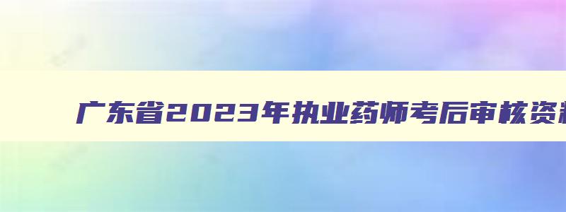 广东省2023年执业药师考后审核资料时间,广东省2023年执业药师考后审核资料