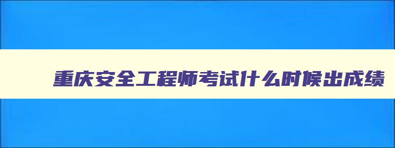 重庆安全工程师考试什么时候出成绩