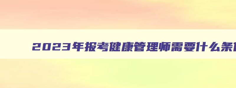 2023年报考健康管理师需要什么条件,2023考健康管理师证条件