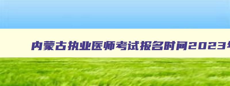 内蒙古执业医师考试报名时间2023年级,内蒙古执业医师考试报名时间2023年