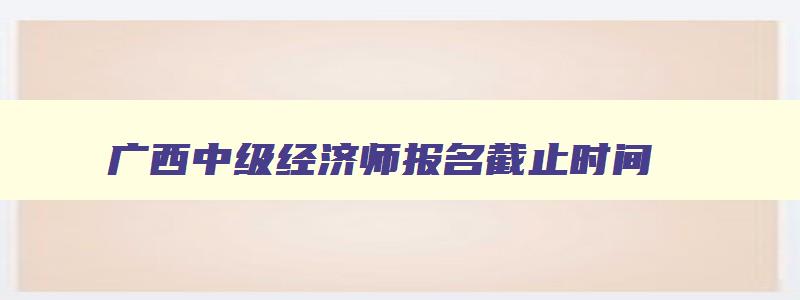广西中级经济师报名截止时间,2023年广西中级经济师报名时间是什么时候开始