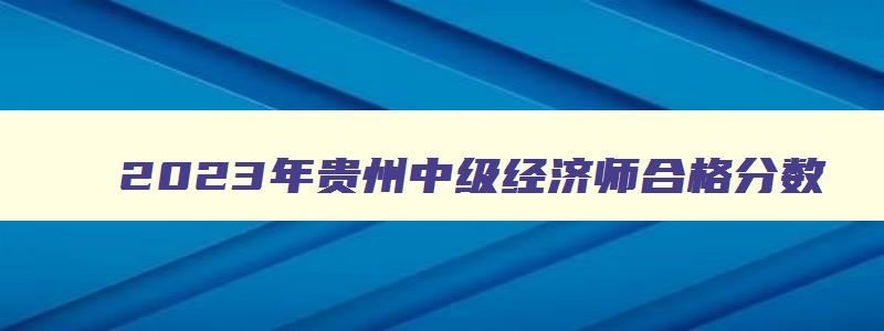 2023年贵州中级经济师合格分数,2023中级经济师贵州地区合格分数线