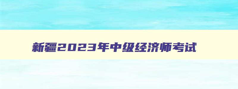 新疆2023年中级经济师考试