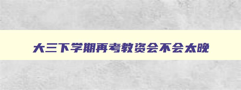 大三下学期再考教资会不会太晚,下半年大三可以考教师资格证吗