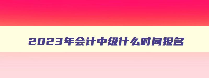 2023年会计中级什么时间报名