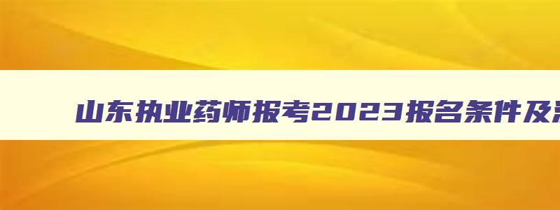 山东执业药师报考2023报名条件及流程,山东执业药师报考2023报名条件