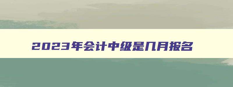 2023年会计中级是几月报名（22年会计中级报名时间）