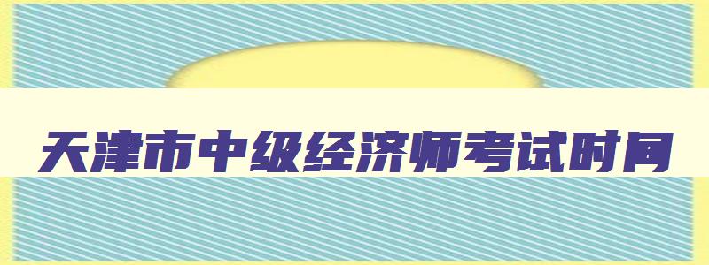 天津市中级经济师考试时间,天津中级经济师2023年报名和考试时间