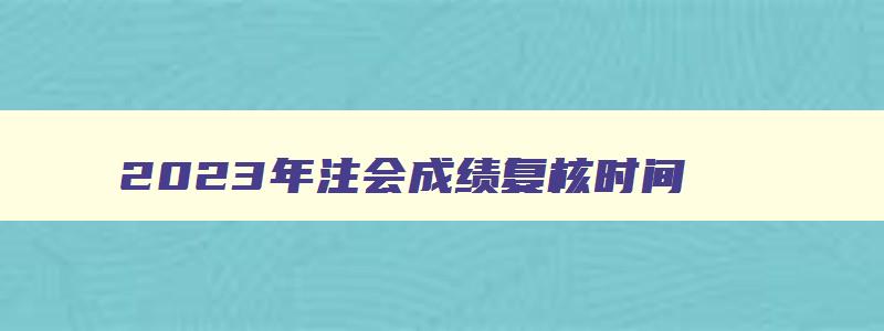 2023年注会成绩复核时间,2023年注会成绩