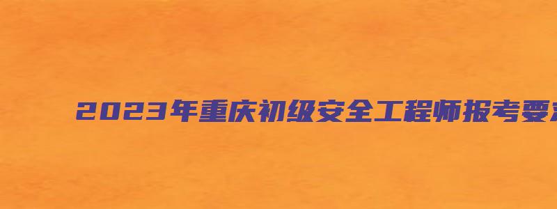 2023年重庆初级安全工程师报考要求（2023年重庆初级安全工程师报考要求是什么）