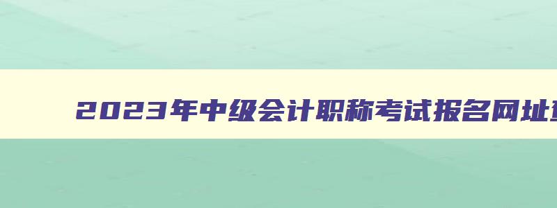 2023年中级会计职称考试报名网址查询,2023年中级会计职称考试报名网址