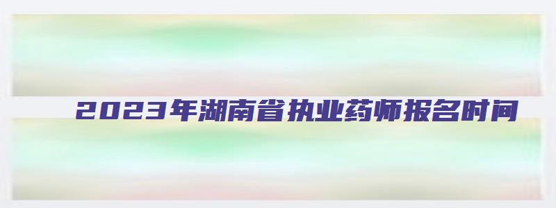 2023年湖南省执业药师报名时间（2023年湖南省执业药师报名时间表）