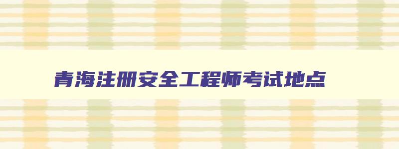 青海注册安全工程师考试地点,青海省注册安全工程师报考条件