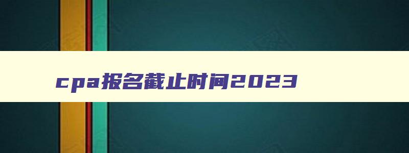 cpa报名截止时间2023,cpa报名时间2023年下半年