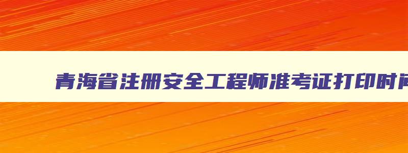 青海省注册安全工程师准考证打印时间,青海注册安全工程师报名条件