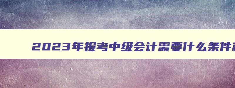 2023年报考中级会计需要什么条件和资料