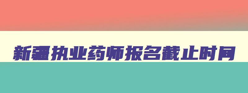 新疆执业药师报名截止时间,新疆执业药师考试时间2023什么时候报名