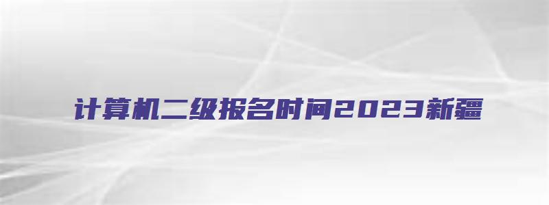 计算机二级报名时间2023新疆（计算机二级报名时间2023新疆）