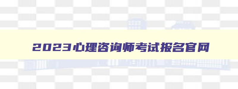 2023心理咨询师考试报名官网（2023心理咨询师考试报名官网入口）