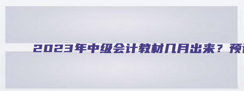 2023年中级会计教材几月出来？预计3月公布（2023年中级会计教材什么时候出来）