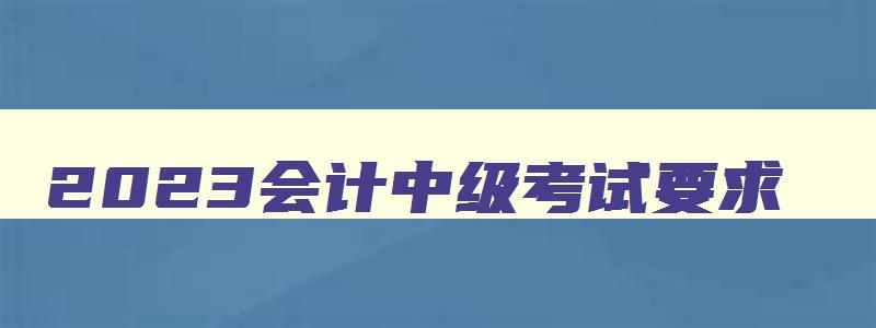 2023会计中级考试要求,2023年会计中级报考条件年限