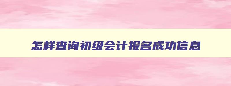 怎样查询初级会计报名成功信息,怎样查询初级会计报名成功