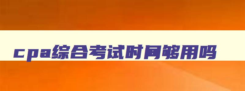 cpa综合考试时间够用吗,cpa综合考试时间2023