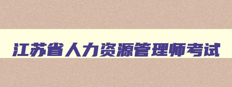 江苏省人力资源管理师考试,江苏省人力资源管理师报名时间2023年