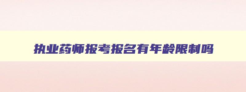 执业药师报考报名有年龄限制吗,执业药师报考条件有年龄限制吗