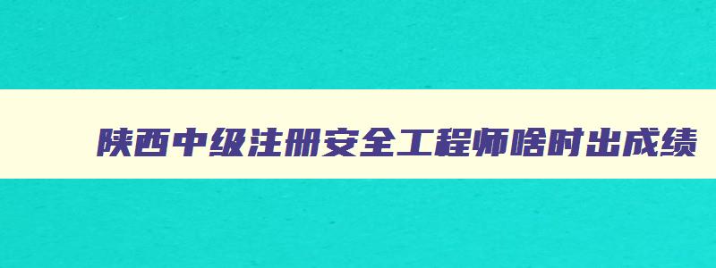 陕西中级注册安全工程师啥时出成绩,陕西中级注册安全工程师报名时间2023