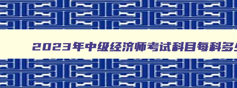 2023年中级经济师考试科目每科多少分,2023年中级经济师考试科目